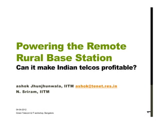 Powering the Remote
Rural Base Station
Can it make Indian telcos profitable?

ashok Jhunjhunwala, IITM ashok@tenet.res.in
N. Sriram, IITM



04-04-2012




                                              1
Green Telecom & IT workshop, Bangalore
 