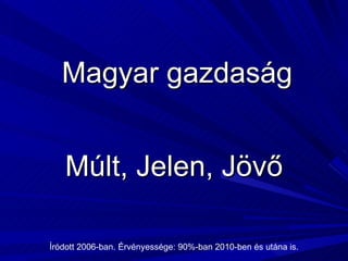 Magyar gazdaság Múlt, Jelen, Jövő Íródott 2006-ban. Érvényessége: 90%-ban 2010-ben és utána is. 