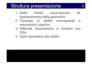 Struttura presentazione                         2
  1. Dalle      Abilità   visuo-spaziali all’
     Apprendimento della geometria
  2. Tipologie di abilità visuospaziali e
     meccanismi cognitivi
  3. Difficoltà Geometriche in bambini con
     DSA
  4. Dalla Geometria alle abilità
 