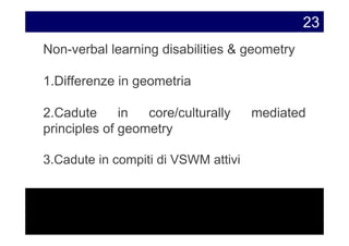 23
Non-verbal learning disabilities & geometry

1.Differenze in geometria

2.Cadute      in  core/culturally    mediated
principles of geometry

3.Cadute in compiti di VSWM attivi
 