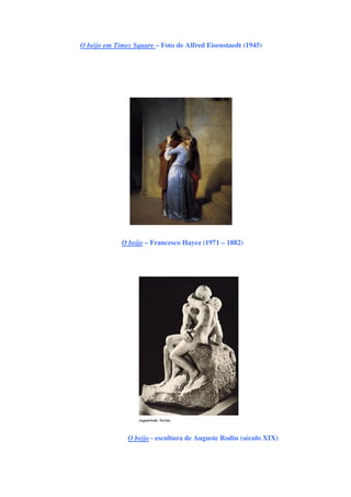O beijo em Times Square – Foto de Alfred Eisenstaedt (1945)
O beijo – Francesco Hayez (1971 – 1882)
O beijo - escultura de Auguste Rodin (século XIX)
 