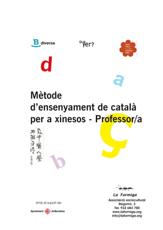 Mètode
d’ensenyament de català
per a xinesos - Professor/a




                      La Formiga
                    Associació sociocultural
 Amb el suport de          Regomir, 3
                        Tel. 932 684 700
                       www.laformiga.org
                      info@laformiga.org
 