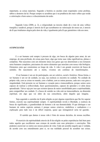 importante, as coisas materiais. Segundo a história os anciãos eram respeitados como profetas,
sábios e doutores da lei. Porque sempre se acreditou que é na prudência dos mais velhos que reside
a valorização o bom senso e o discernimento da razão.



       Segundo Lima (2008, p. 2), a religiosidade na terceira idade dá o tom de uma velhice
tranqüila e saudável, porque é através da fé que acreditamos na valorização do nosso ser, é através
da fé que irradiamos alegria pelo dom da vida, é igualmente pela fé que garantimos vida aos anos.




4 CONCLUSÃO



       E o ser humano está sempre à procura de algo, em busca de alguém para amar, de um
emprego, de uma profissão, de coisas para fazer, algo que torne suas vidas significativas, plenas e
completas. Não nascemos com um elemento único nos genes que nos determinam a nos tornarem
seres humanos completos, precisamos de outros elementos que mesclam com nossa vida biológica.
Elementos estes que construímos ao longo da vida. A vida é um grande exercício de busca de
sentidos. Do nascimento até a morte, vivemos um contínuo de transformações.

         O ser humano é um ser de participação, um ser coletivo, social e histórico. Dessa forma, o
ser humano é um ser de cuidado, ou seja, sua essência se encontra no cuidado. No cuidado da
própria vida, com as coisas no mundo, com o habitat, com as outras pessoas, cada um a seu grau e
singularidade. Está presente no ser humano a vocação para a transcendência, porque somos seres
capazes de realizar a reflexividade, fazer questionamentos, capazes de aprender e ir além desse
aprendizado. Talvez seja por isso que existem épocas de maior sensibilidade para a espiritualidade,
para compartilhar seu cuidado. E a busca de sentido na vida está na transcendência, na dimensão
espiritual, em algo que vai além da sua consciência, além daquilo que imagina.

         Seja seguindo o caminho da fé pela religião ou por alguma experiência que lhe fez superar
limites, exercite sua espiritualidade sempre. A espiritualidade revela à liberdade, a essência da
busca de significados, a grandiosidade do homem e de sua dramaticidade. O que distingue o ser
humano de outras espécies animais é porque somos criativos, simbólicos e sonhadores e a
explicação para tudo isso é de difícil resposta, quase que inimaginável seria tal questão.

            O sentido que damos à nossa vida é fruto de nossas decisões, de nossas escolhas.

       O exercício da espiritualidade através da fé da religião ou pelas experiências fará bem para
todos aqueles que escolherem suas crenças de acordo com seus princípios e convicções. Não
podemos escravizar os outros aos nossos pontos de vista. Cada um acredita naquilo que é verdade,
de acordo com seu entendimento para si, na sua realidade pessoal de acreditar nas coisas.
 