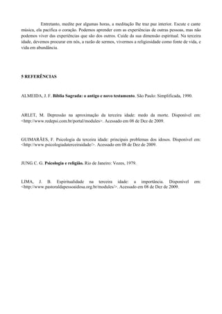 Entretanto, medite por algumas horas, a meditação lhe traz paz interior. Escute e cante
música, ela pacifica o coração. Podemos aprender com as experiências de outras pessoas, mas não
podemos viver das experiências que são dos outros. Cuide da sua dimensão espiritual. Na terceira
idade, devemos procurar em nós, a razão de sermos, vivermos a religiosidade como fonte de vida, e
vida em abundância.




5 REFERÊNCIAS



ALMEIDA, J. F. Bíblia Sagrada: o antigo e novo testamento. São Paulo: Simplificada, 1990.



ARLET, M. Depressão na aproximação da terceira idade: medo da morte. Disponível em:
<http://www.redepsi.com.br/portal/modules>. Acessado em 08 de Dez de 2009.



GUIMARÃES, F. Psicologia da terceira idade: principais problemas dos idosos. Disponível em:
<http://www.psicologiadaterceiraidade/>. Acessado em 08 de Dez de 2009.



JUNG, C. G. Psicologia e religião. Rio de Janeiro: Vozes, 1979.



LIMA, J. B. Espiritualidade na terceira idade: a importância. Disponível                      em:
<http://www.pastoraldapessoaidosa.org.br/modules/>. Acessado em 08 de Dez de 2009.
 