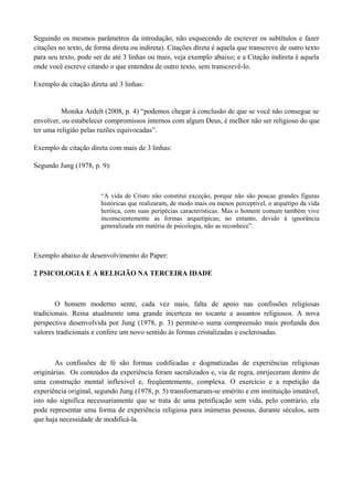 Seguindo os mesmos parâmetros da introdução, não esquecendo de escrever os subtítulos e fazer
citações no texto, de forma direta ou indireta). Citações direta é aquela que transcreve de outro texto
para seu texto, pode ser de até 3 linhas ou mais, veja exemplo abaixo; e a Citação indireta é aquela
onde você escreve citando o que entendeu de outro texto, sem transcrevê-lo.

Exemplo de citação direta até 3 linhas:


          Monika Ardelt (2008, p. 4) “podemos chegar à conclusão de que se você não consegue se
envolver, ou estabelecer compromissos internos com algum Deus, é melhor não ser religioso do que
ter uma religião pelas razões equivocadas”.

Exemplo de citação direta com mais de 3 linhas:

Segundo Jung (1978, p. 9):



                        “A vida de Cristo não constitui exceção, porque não são poucas grandes figuras
                        históricas que realizaram, de modo mais ou menos perceptível, o arquétipo da vida
                        heróica, com suas peripécias características. Mas o homem comum também vive
                        inconscientemente as formas arquetípicas; no entanto, devido à ignorância
                        generalizada em matéria de psicologia, não as reconhece”.



Exemplo abaixo de desenvolvimento do Paper:

2 PSICOLOGIA E A RELIGIÃO NA TERCEIRA IDADE



        O homem moderno sente, cada vez mais, falta de apoio nas confissões religiosas
tradicionais. Reina atualmente uma grande incerteza no tocante a assuntos religiosos. A nova
perspectiva desenvolvida por Jung (1978, p. 3) permite-o suma compreensão mais profunda dos
valores tradicionais e confere um novo sentido às formas cristalizadas e esclerosadas.



       As confissões de fé são formas codificadas e dogmatizadas de experiências religiosas
originárias. Os conteúdos da experiência foram sacralizados e, via de regra, enrijeceram dentro de
uma construção mental inflexível e, freqüentemente, complexa. O exercício e a repetição da
experiência original, segundo Jung (1978, p. 5) transformaram-se emérito e em instituição imutável,
isto não significa necessariamente que se trata de uma petrificação sem vida, pelo contrário, ela
pode representar uma forma de experiência religiosa para inúmeras pessoas, durante séculos, sem
que haja necessidade de modificá-la.
 