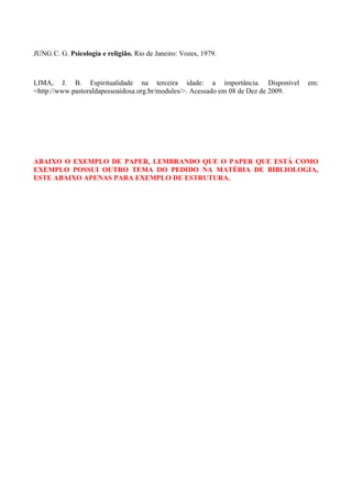 JUNG, C. G. Psicologia e religião. Rio de Janeiro: Vozes, 1979.



LIMA, J. B. Espiritualidade na terceira idade: a importância. Disponível             em:
<http://www.pastoraldapessoaidosa.org.br/modules/>. Acessado em 08 de Dez de 2009.




ABAIXO O EXEMPLO DE PAPER, LEMBRANDO QUE O PAPER QUE ESTÁ COMO
EXEMPLO POSSUI OUTRO TEMA DO PEDIDO NA MATÉRIA DE BIBLIOLOGIA,
ESTE ABAIXO APENAS PARA EXEMPLO DE ESTRUTURA.
 
