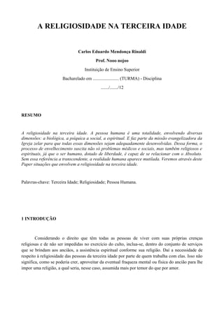 A RELIGIOSIDADE NA TERCEIRA IDADE


                               Carlos Eduardo Mendonça Rinaldi
                                         Prof. Nooo nojoo
                                   Instituição de Ensino Superior
                      Bacharelado em ....................... (TURMA) - Disciplina
                                            ......./......./12




RESUMO


A religiosidade na terceira idade. A pessoa humana é uma totalidade, envolvendo diversas
dimensões: a biológica, a psíquica a social, a espiritual. E faz parte da missão evangelizadora da
Igreja zelar para que todas essas dimensões sejam adequadamente desenvolvidas. Dessa forma, o
processo de envelhecimento suscita não só problemas médicos e sociais, mas também religiosos e
espirituais, já que o ser humano, dotado de liberdade, é capaz de se relacionar com o Absoluto.
Sem essa referência a transcendente, a realidade humana aparece mutilada. Veremos através deste
Paper situações que envolvem a religiosidade na terceira idade.


Palavras-chave: Terceira Idade; Religiosidade; Pessoa Humana.




1 INTRODUÇÃO



        Considerando o direito que têm todas as pessoas de viver com suas próprias crenças
religiosas e de não ser impedidas no exercício do culto, inclua-se, dentro do conjunto de serviços
que se brindam aos anciãos, a assistência espiritual conforme sua religião. Daí a necessidade de
respeito à religiosidade das pessoas da terceira idade por parte de quem trabalha com elas. Isso não
significa, como se poderia crer, aproveitar da eventual fraqueza mental ou física do ancião para lhe
impor uma religião, a qual seria, nesse caso, assumida mais por temor do que por amor.
 