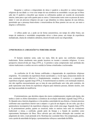 Respeitar e cultivar a religiosidade do idoso é ajudá-lo a descobrir os valores humano-
religiosos de sua idade e a viver esse tempo de sua existência na serenidade e na paz que só Deus
sabe dar. É ajudá-lo a descobrir que mesmo os sofrimentos podem ser ocasião de crescimento
interior, tanto para o que sofre quanto para os outros. É interessante notar como as pessoas de meia-
idade vi vem um processo religioso em que o ego abandona ou relaxa algumas de suas defesas,
permitindo que a presença benevolente e misericordiosa de Deus penetre em seu ser, em meio a
alegrias e sofrimentos.



       A velhice poder ser, e pode ser de forma característica, um tempo de colher frutos, um
tempo de madureza e serenidade conquistadas talvez a duras penas, um tempo de experiência
multiplicada, chama da verdadeira sabedoria, desenvolvendo assim sua religiosidade.




2 PSICOLOGIA E A RELIGIÃO NA TERCEIRA IDADE



        O homem moderno sente, cada vez mais, falta de apoio nas confissões religiosas
tradicionais. Reina atualmente uma grande incerteza no tocante a assuntos religiosos. A nova
perspectiva desenvolvida por Jung (1978, p. 3) permite-o suma compreensão mais profunda dos
valores tradicionais e confere um novo sentido às formas cristalizadas e esclerosadas.



       As confissões de fé são formas codificadas e dogmatizadas de experiências religiosas
originárias. Os conteúdos da experiência foram sacralizados e, via de regra, enrijeceram dentro de
uma construção mental inflexível e, freqüentemente, complexa. O exercício e a repetição da
experiência original, segundo Jung (1978, p. 5) transformaram-se emérito e em instituição imutável,
isto não significa necessariamente que se trata de uma petrificação sem vida, pelo contrário, ela
pode representar uma forma de experiência religiosa para inúmeras pessoas, durante séculos, sem
que haja necessidade de modificá-la.



        O protestantismo, que derrubou alguns dos muros cuidadosamente erigidos pela Igreja, não
tardou a sentir os efeitos destruidores e cismáticos da revelação individual, segundo Jung (1978, p.
8). Quando caiu a barreira dogmática e o rito perdeu a autoridade de sua eficácia, o homem precisou
confrontar uma experiência interior sem o amparo e o guia de um dogma e de um culto, que são a
quintessência incomparável da experiência religiosa, tanto cristã como paga. Segundo Jung (1978,
p. 8) protestantismo perdeu, quanto ao essencial, todos os matizes mais sutis do cristianismo
tradicional: a missa, a confissão, grande parte da liturgia e a função do sacerdote como
representante hierárquico de Deus. Devo advertir que esta última afirmação não constitui um
julgamento de valor, e nem pretende sê-lo. Restrinjo-me a assinalar fatos. Em compensação, porém,
com a perda da autoridade da Igreja, o protestantismo reforçou a autoridade da Bíblia.
 