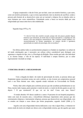 A Igreja compreende a vida de Cristo, por um lado, como um mistério histórico, e por outro,
como um mistério permanente, o que se torna especialmente claro na doutrina do sacrifício; sendo a
procura pelo homem de se desenvolver como um ser racional e religioso faz as relações entre os
seres humanos por vezes catastróficos. Entendendo assim a busca na terceira idade por uma
religiosidade que nunca antes havia sido estabelecida.



       Segundo Jung (1978, p. 9):



                        “A vida de Cristo não constitui exceção, porque não são poucas grandes figuras
                        históricas que realizaram, de modo mais ou menos perceptível, o arquétipo da vida
                        heróica, com suas peripécias características. Mas o homem comum também vive
                        inconscientemente as formas arquetípicas; no entanto, devido à ignorância
                        generalizada em matéria de psicologia, não as reconhece”.



       Em última análise todos os acontecimentos psíquicos se fundam no arquétipo e se acham de
tal modo entrelaçados que é necessário um esforço crítico considerável para distinguir com
segurança o singular do tipo, isto é, a Psicologia da Religião. Disso resulta que toda vida individual
é, ao mesmo tempo, a vida do da espécie. O individual é sempre histórico, por se achar
rigorosamente vinculado ao tempo.




3 TERCEIRA IDADE E A RELIGIOSIDADE



           Com a chegada da idade e do medo da aproximação da morte, as pessoas idosas que
freqüentam igrejas encontram nestas um certo conforto, se elas tiverem um compromisso pessoal
com o seu Deus durante suas vidas, segundo estudo realizado na Universidade da Flórida.

       Porém, falar sobre religião para confortar pessoas que não acreditam profundamente no seu
Deus, mesmo indo à igreja, pode aumentar o medo da morte e o medo da dúvida quanto ao quê virá
depois ? O que acontecerá? O que vai ser de min? Como será meu futuro?

        O estudo abordou 103 idosos saudáveis e outros 19 pacientes de um hospital psiquiátrico,
todos com mais de sessenta anos, e descobriram diferenças importantes entre pessoas que são
externamente religiosas e internamente religiosas, pessoas que desenvolvem sua religiosidade, com
os estudos em relação a esses idosos que foram pesquisados, segundo Ardelt (2008, p 3).

       Aqueles com uma religiosidade interna dedicaram a sua vida à algum Deus, e relataram ter
menos medo da morte em relação aos idosos com a religiosidade externa, que são aqueles que usam
 