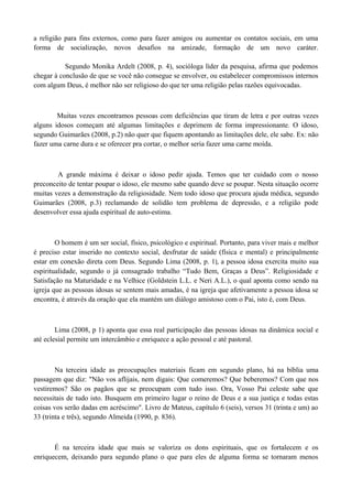 a religião para fins externos, como para fazer amigos ou aumentar os contatos sociais, em uma
forma de socialização, novos desafios na amizade, formação de um novo caráter.

           Segundo Monika Ardelt (2008, p. 4), socióloga líder da pesquisa, afirma que podemos
chegar à conclusão de que se você não consegue se envolver, ou estabelecer compromissos internos
com algum Deus, é melhor não ser religioso do que ter uma religião pelas razões equivocadas.



        Muitas vezes encontramos pessoas com deficiências que tiram de letra e por outras vezes
alguns idosos começam até algumas limitações e deprimem de forma impressionante. O idoso,
segundo Guimarães (2008, p.2) não quer que fiquem apontando as limitações dele, ele sabe. Ex: não
fazer uma carne dura e se oferecer pra cortar, o melhor seria fazer uma carne moída.



        A grande máxima é deixar o idoso pedir ajuda. Temos que ter cuidado com o nosso
preconceito de tentar poupar o idoso, ele mesmo sabe quando deve se poupar. Nesta situação ocorre
muitas vezes a demonstração da religiosidade. Nem todo idoso que procura ajuda médica, segundo
Guimarães (2008, p.3) reclamando de solidão tem problema de depressão, e a religião pode
desenvolver essa ajuda espiritual de auto-estima.



        O homem é um ser social, físico, psicológico e espiritual. Portanto, para viver mais e melhor
é preciso estar inserido no contexto social, desfrutar de saúde (física e mental) e principalmente
estar em conexão direta com Deus. Segundo Lima (2008, p. 1), a pessoa idosa exercita muito sua
espiritualidade, segundo o já consagrado trabalho “Tudo Bem, Graças a Deus”. Religiosidade e
Satisfação na Maturidade e na Velhice (Goldstein L.L. e Neri A.L.), o qual aponta como sendo na
igreja que as pessoas idosas se sentem mais amadas, é na igreja que afetivamente a pessoa idosa se
encontra, é através da oração que ela mantém um diálogo amistoso com o Pai, isto é, com Deus.



        Lima (2008, p 1) aponta que essa real participação das pessoas idosas na dinâmica social e
até eclesial permite um intercâmbio e enriquece a ação pessoal e até pastoral.



        Na terceira idade as preocupações materiais ficam em segundo plano, há na bíblia uma
passagem que diz: "Não vos aflijais, nem digais: Que comeremos? Que beberemos? Com que nos
vestiremos? São os pagãos que se preocupam com tudo isso. Ora, Vosso Pai celeste sabe que
necessitais de tudo isto. Busquem em primeiro lugar o reino de Deus e a sua justiça e todas estas
coisas vos serão dadas em acréscimo". Livro de Mateus, capítulo 6 (seis), versos 31 (trinta e um) ao
33 (trinta e três), segundo Almeida (1990, p. 836).



       É na terceira idade que mais se valoriza os dons espirituais, que os fortalecem e os
enriquecem, deixando para segundo plano o que para eles de alguma forma se tornaram menos
 