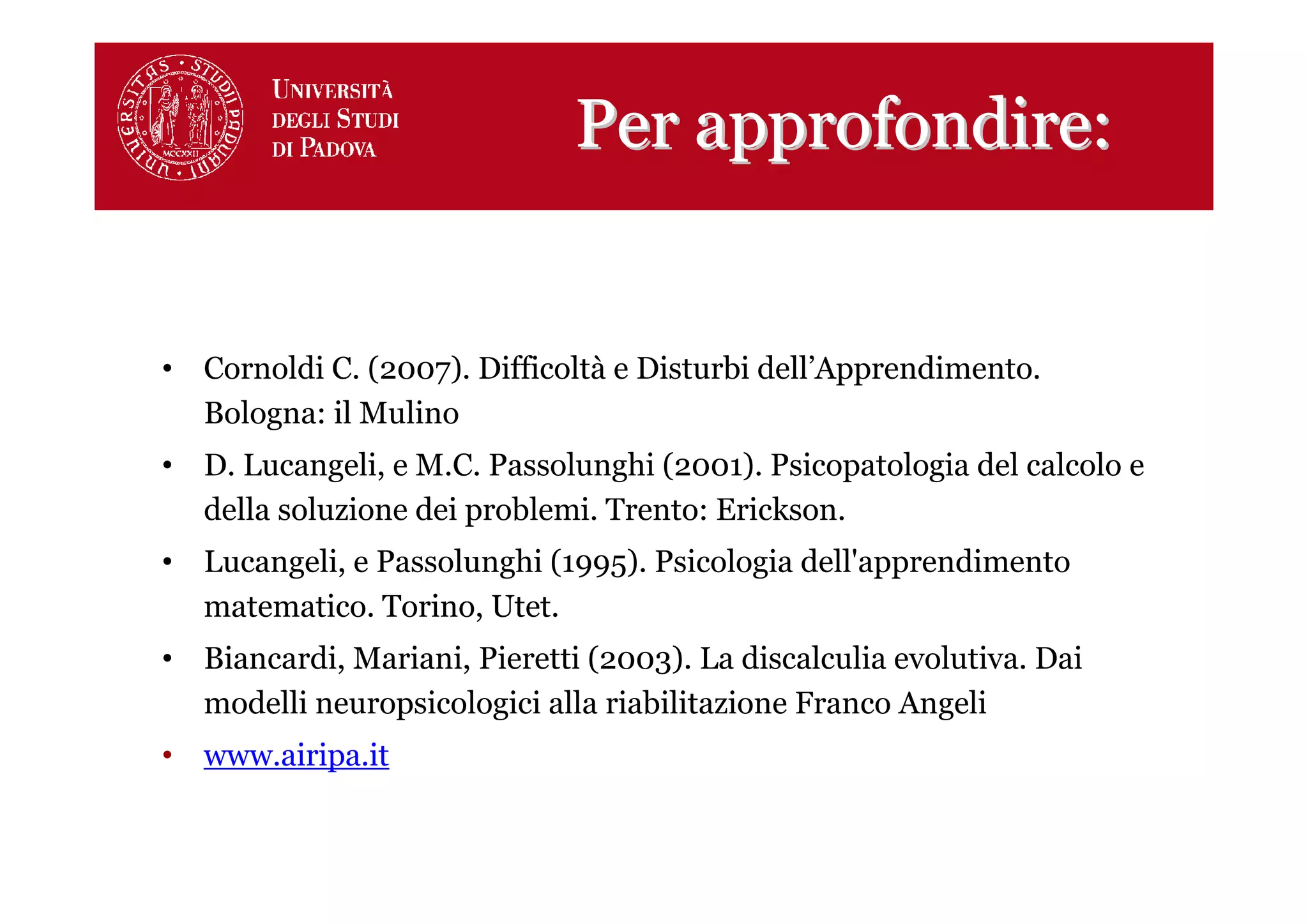 Per approfondire:


• Cornoldi C. (2007). Difficoltà e Disturbi dell’Apprendimento.
  Bologna: il Mulino
• D. Lucangeli, e M.C. Passolunghi (2001). Psicopatologia del calcolo e
  della soluzione dei problemi. Trento: Erickson.
• Lucangeli, e Passolunghi (1995). Psicologia dell'apprendimento
  matematico. Torino, Utet.
• Biancardi, Mariani, Pieretti (2003). La discalculia evolutiva. Dai
  modelli neuropsicologici alla riabilitazione Franco Angeli
• www.airipa.it
 