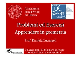Problemi ed Esercizi
Apprendere in geometria
    Prof. Daniela Lucangeli

    8 maggio 2012, III Seminario di studio
      “APPRENDERE LA GEOMETRIA”
 