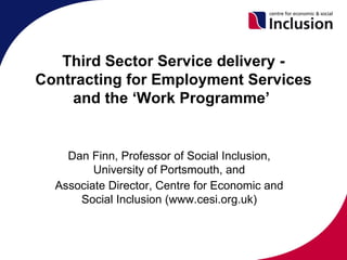 Third Sector Service delivery -
Contracting for Employment Services
    and the ‘Work Programme’


    Dan Finn, Professor of Social Inclusion,
         University of Portsmouth, and
  Associate Director, Centre for Economic and
      Social Inclusion (www.cesi.org.uk)
 