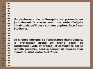 Un professeur de philosophie se présente un jour devant la classe avec une série d'objets inhabituels qu'il pose sur son pupitre, face à ses étudiants. Le silence intrigué de l'assistance étant acquis, le professeur prend un grand bocal de cornichons (vide et propre) et commence par le remplir jusqu'au bord supérieur de pierres d'un diamètre situé entre 6 et 7 cm. 