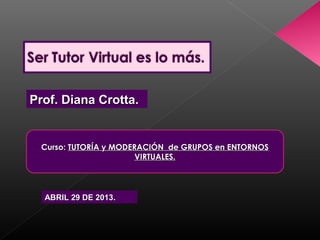 Prof. Diana Crotta.Prof. Diana Crotta.
Curso:Curso: TUTORÍA y MODERACIÓN de GRUPOS en ENTORNOSTUTORÍA y MODERACIÓN de GRUPOS en ENTORNOS
VIRTUALES.VIRTUALES.
ABRIL 29 DE 2013.ABRIL 29 DE 2013.
 
