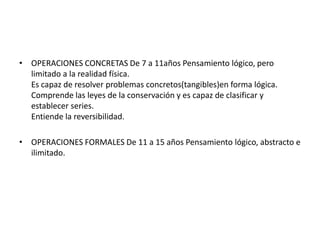 • OPERACIONES CONCRETAS De 7 a 11años Pensamiento lógico, pero
  limitado a la realidad física.
  Es capaz de resolver problemas concretos(tangibles)en forma lógica.
  Comprende las leyes de la conservación y es capaz de clasificar y
  establecer series.
  Entiende la reversibilidad.

• OPERACIONES FORMALES De 11 a 15 años Pensamiento lógico, abstracto e
  ilimitado.
 