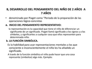 B, DESARROLLO DEL PENSAMIENTO DEL NIÑO DE 2 AÑOS A
                      7 AÑOS
• denominado por Piaget como “Periodo de la preparación de las
   operaciones lógico-concretas
a. INICIO DEL PENSAMIENTO REPRESENTATIVO:
  la representación es la capacidad que tiene el niño de diferenciar un
    significante de un significado. Piaget llamó significado a los signos y a los
    símbolos, y significantes a cualquier cosa que ellos representen para
    determinado niño.
b. LA FUNCIÓN SIMBÓLICA.
 Es la habilidad para usar representaciones mentales a los que
   consciente o inconscientemente el niño les ha añadido un
   significado.
 A través de la función simbólica el niño pude hacer que una cosa
  represente (simbolice) algo más. Ejemplo:
 