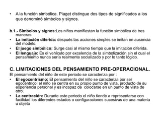 •   A la función simbólica. Piaget distingue dos tipos de significados a los
    que denominó símbolos y signos.

b.1.- Símbolos y signos:Los niños manifiestan la función simbólica de tres
   maneras:
• La imitación diferida: después las acciones simples se imitan en ausencia
   del modelo.
• El juego simbólico: Surge casi al mismo tiempo que la imitación diferida.
• El lenguaje: Es el vehículo por excelencia de la simbolización sin el cual el
   pensamiento nunca sería realmente socializado y por lo tanto lógico.


C. LIMITACIONES DEL PENSAMIENTO PRE-OPERACIONAL.
El pensamiento del niño de este periodo se caracteriza por :
• El egocentrismo: El pensamiento del niño se caracteriza por ser
    egocéntrico; el niño se centra en su propio punto de vista, producto de su
    experiencia personal y es incapaz de colocarse en un punto de vista de
    otro.
• La centración: Durante este periodo el niño tiende a representarse con
    facilidad los diferentes estados o configuraciones sucesivas de una materia
    u objeto
 