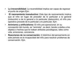 •   La irreversibilidad: La reversibilidad implica ser capaz de regresar
    al punto de origen.Ejm:
•    El razonamiento transductivo: Este tipo de razonamiento implica
    que el niño en lugar de proceder de lo particular a lo general
    (inducción) o de lo general a lo particular (deducción), el niño pre-
    operativo procede de lo particular a lo particular. Ejm:
•   Animismo y artificialismo: El niño pre-operacional, en su
    concepción del mundo, es “animista”, es decir, tiende a darles a los
    objetos o hechos que le rodean atributos psicológicos, tales como
    vida, emociones, conciencia.
•   Reacciones de no conservación: El distintivo del pensamiento en
    este periodo es la incapacidad del niño para resolver problemas de
    conservación. Ejm.
 
