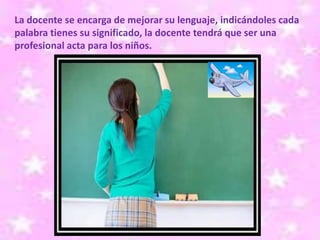 La docente se encarga de mejorar su lenguaje, indicándoles cada
palabra tienes su significado, la docente tendrá que ser una
profesional acta para los niños.
 