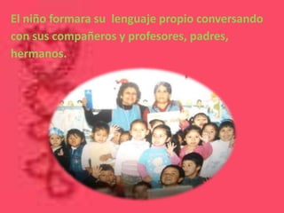 El niño formara su lenguaje propio conversando
con sus compañeros y profesores, padres,
hermanos.
 