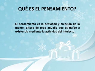 QUÉ ES EL PENSAMIENTO?

El pensamiento es la actividad y creación de la
mente, dícese de todo aquello que es traído a
existencia mediante la actividad del intelecto.
 