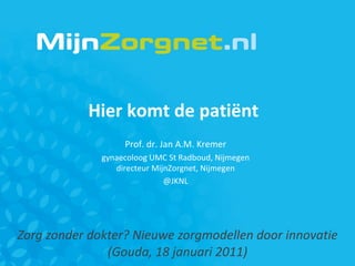 Zorg zonder dokter? Nieuwe zorgmodellen door innovatie (Gouda, 18 januari 2011) Hier komt de patiënt  Prof. dr. Jan A.M. Kremer gynaecoloog UMC St Radboud, Nijmegen directeur MijnZorgnet, Nijmegen @JKNL 
