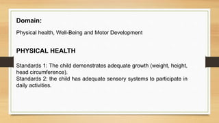 Domain:
Physical health, Well-Being and Motor Development
PHYSICAL HEALTH
Standards 1: The child demonstrates adequate growth (weight, height,
head circumference).
Standards 2: the child has adequate sensory systems to participate in
daily activities.
 