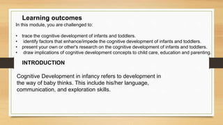 In this module, you are challenged to:
• trace the cognitive development of infants and toddlers.
• identify factors that enhance/impede the cognitive development of infants and toddlers.
• present your own or other's research on the cognitive development of infants and toddlers.
• draw implications of cognitive development concepts to child care, education and parenting.
Learning outcomes
INTRODUCTION
Cognitive Development in infancy refers to development in
the way of baby thinks. This include his/her language,
communication, and exploration skills.
 