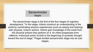 The sensorimotor stage is the first of the four stages of cognitive
development. "In this stage, infants construct an understanding of the
world by coordinating sensory experiences (such as seeing and hearing)
with physical, motoric actions. Infants gain knowledge of the world from
the physical actions they perform on it. An infant progresses from
reflexive, instinctual action at birth to the beginning of symbolic thought
toward the end of stage." Piaget divided sensorimotor stage into six sub-
stages.
Sensorimotor
stages
 