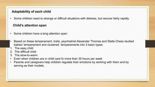 Adaptability of each child
• Some children react to strange or difficult situations with distress, but recover fairly rapidly.
Child’s attention span
• Some children have a long attention span
• Based on these temperament, traits, psychiatrist Alexander Thomas and Stella Chess studied
babies’ temperament and clustered temparements into 3 basic types:
1. The easy child
2. The difficult child
3. The slow-to-warm
• Even when children are in child care fo more than 30 hours per week
• Parents and caregivers help children regulate their emotions by working with them and by
serving as their models.
 