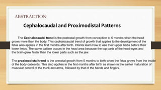 ABSTRACTION:
Cephalocaudal and Proximodistal Patterns
The Cephalocaudal trend is the postnatal growth from conception to 5 months when the head
grows more than the body. This cephalocaudal trend of growth that applies to the development of the
fetus also applies in the first months after birth. Infants learn how to use their upper limbs before their
lower limbs. The same pattern occurs in the head area because the top parts of the head-eyes and
the brain-grow faster than the lower parts such as the jaw.
The proximodistal trend is the prenatal growth from 5 months to birth when the fetus grows from the inside
of the body outwards. This also applies in the first months after birth as shown in the earlier maturation of
muscular control of the trunk and arms, followed by that of the hands and fingers.
 