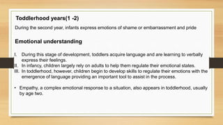 Toddlerhood years(1 -2)
During the second year, infants express emotions of shame or embarrassment and pride
Emotional understanding
I. During this stage of development, toddlers acquire language and are learning to verbally
express their feelings.
II. In infancy, children largely rely on adults to help them regulate their emotional states.
III. In toddlerhood, however, children begin to develop skills to regulate their emotions with the
emergence of language providing an important tool to assist in the process.
• Empathy, a complex emotional response to a situation, also appears in toddlerhood, usually
by age two.
 