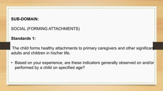 SUB-DOMAIN:
SOCIAL (FORMING ATTACHMENTS)
Standards 1:
The child forms healthy attachments to primary caregivers and other significant
adults and children in his/her life.
• Based on your experience, are these indicators generally observed on and/or
performed by a child on specified age?
 