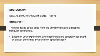 SUB-DOMAIN:
SOCIAL (PAKIKIRAMDAM-SENSITIVITY)
Standards 1:
The child takes social cues from the environment and adjust his
behavior accordingly.
• Based on your experience, are these indicators generally observed
on and/or performed by a child on specified age?
 