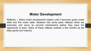 Motor Development
Reflexes – where motor development begins until it becomes gross motor
skills and fine motor skills. Newborn has some basic reflexes which are
automatic and serve as survival mechanisms before they have the
opportunity to learn. Many of these reflexes subside a few months as the
baby grows and matures.
 