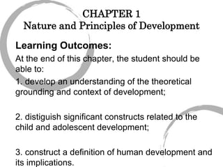 CHAPTER 1
Nature and Principles of Development
Learning Outcomes:
At the end of this chapter, the student should be
able to:
1. develop an understanding of the theoretical
grounding and context of development;
2. distiguish significant constructs related to the
child and adolescent development;
3. construct a definition of human development and
its implications.
 