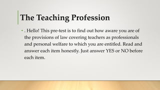The Teaching Profession
• . Hello! This pre-test is to find out how aware you are of
the provisions of law covering teachers as professionals
and personal welfare to which you are entitled. Read and
answer each item honestly. Just answer YES or NO before
each item.
 