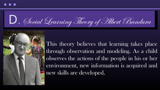 This theory believes that learning takes place
through observation and modeling. As a child
observes the actions of the people in his or her
environment, new information is acquired and
new skills are developed.
D. Social Learning Theory of Albert Bandura
 