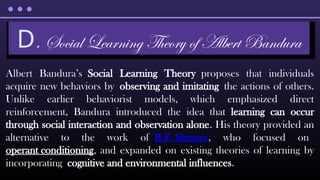 Albert Bandura’s Social Learning Theory proposes that individuals
acquire new behaviors by observing and imitating the actions of others.
Unlike earlier behaviorist models, which emphasized direct
reinforcement, Bandura introduced the idea that learning can occur
through social interaction and observation alone. His theory provided an
alternative to the work of B.F. Skinner, who focused on
operant conditioning, and expanded on existing theories of learning by
incorporating cognitive and environmental influences.
D. Social Learning Theory of Albert Bandura
 