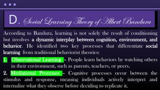 According to Bandura, learning is not solely the result of conditioning
but involves a dynamic interplay between cognition, environment, and
behavior. He identified two key processes that differentiate social
learning from traditional behaviorist theories:
1. Observational Learning – People learn behaviors by watching others
in their environment, such as parents, teachers, or peers.
2. Mediational Processes – Cognitive processes occur between the
stimulus and response, meaning individuals actively interpret and
internalize what they observe before deciding to replicate it.
D. Social Learning Theory of Albert Bandura
 