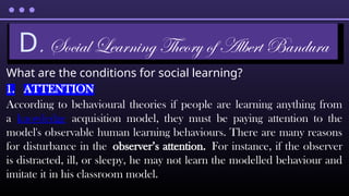 What are the conditions for social learning?
1. ATTENTION
According to behavioural theories if people are learning anything from
a knowledge acquisition model, they must be paying attention to the
model's observable human learning behaviours. There are many reasons
for disturbance in the observer’s attention. For instance, if the observer
is distracted, ill, or sleepy, he may not learn the modelled behaviour and
imitate it in his classroom model.
D. Social Learning Theory of Albert Bandura
 