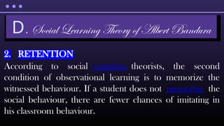 2. RETENTION
According to social cognition theorists, the second
condition of observational learning is to memorize the
witnessed behaviour. If a student does not memorize the
social behaviour, there are fewer chances of imitating in
his classroom behaviour.
D. Social Learning Theory of Albert Bandura
 