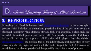 3. REPRODUCTION
According to Child behaviour and development theorists, it is a complex
process which includes the mental and physical ability of the person to copy the
observed behaviour while doing a physical task. For example, a child may see
an adult basketball player put on a ball. Afterwards, when the kid has a
basketball, he may try to put a ball like the adult player. But, the child's
physical capabilities are not like that of the adult player, and, regardless of how
many times he attempts, will not reach the basket to put the ball. A teenager or
an adult may be able to put the ball but possibly only after a lot of practice.
D. Social Learning Theory of Albert Bandura
 