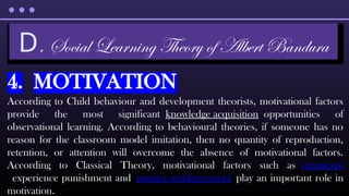 4. MOTIVATION
According to Child behaviour and development theorists, motivational factors
provide the most significant knowledge acquisition opportunities of
observational learning. According to behavioural theories, if someone has no
reason for the classroom model imitation, then no quantity of reproduction,
retention, or attention will overcome the absence of motivational factors.
According to Classical Theory, motivational factors such as emotional
experience punishment and positive reinforcement play an important role in
motivation.
D. Social Learning Theory of Albert Bandura
 