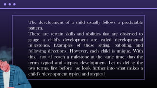The development of a child usually follows a predictable
pattern.
There are certain skills and abilities that are observed to
gauge a child's development are called developmental
milestones. Examples of these sitting, babbling, and
following directions. However, each child is unique. With
this, not all reach a milestone at the same time, thus the
terms typical and atypical development. Let us define the
two terms. first before we look further into what makes a
child's development typical and atypical.
·
 