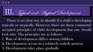 There is no clear way to identify if a child is developing
typically or atypically. However, there are three commonly
accepted principles of child development that one should
look into. The principles are as follows:
1. Rate of development differs among children
2. Development occurs in a relatively orderly process
3. Development takes place gradually
III. Typical and Atypical Development
 