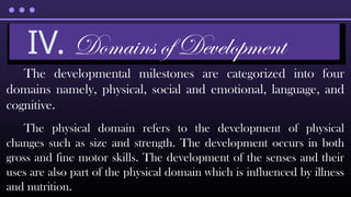The developmental milestones are categorized into four
domains namely, physical, social and emotional, language, and
cognitive.
The physical domain refers to the development of physical
changes such as size and strength. The development occurs in both
gross and fine motor skills. The development of the senses and their
uses are also part of the physical domain which is influenced by illness
and nutrition.
IV. Domains of Development
 