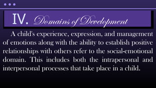 A child's experience, expression, and management
of emotions along with the ability to establish positive
relationships with others refer to the social-emotional
domain. This includes both the intrapersonal and
interpersonal processes that take place in a child.
IV. Domains of Development
 