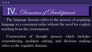 The language domain refers to the process of acquiring
language in a consistent order without the need for explicit
teaching from the environment.
Construction of thought process which includes
remembering, problem solving, and decision making
refers to the cognitive domain.
IV. Domains of Development
 